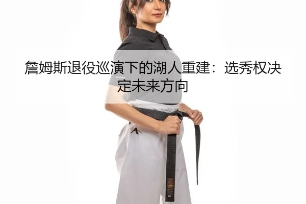 詹姆斯退役巡演下的湖人重建：选秀权决定未来方向